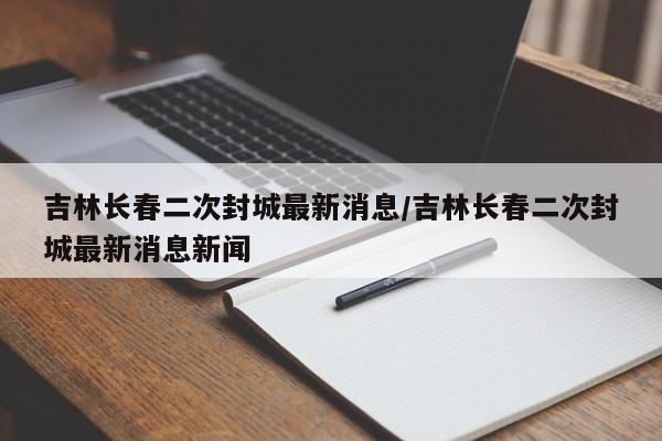 吉林长春二次封城最新消息/吉林长春二次封城最新消息新闻