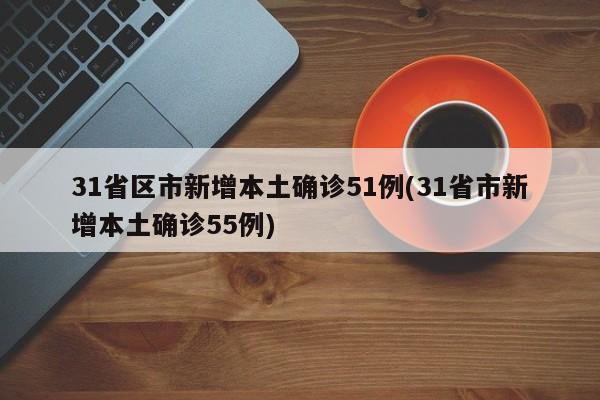 31省区市新增本土确诊51例(31省市新增本土确诊55例)