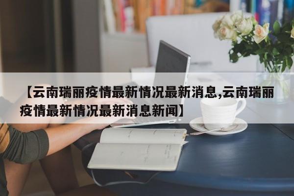 【云南瑞丽疫情最新情况最新消息,云南瑞丽疫情最新情况最新消息新闻】
