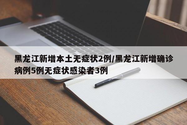 黑龙江新增本土无症状2例/黑龙江新增确诊病例5例无症状感染者3例