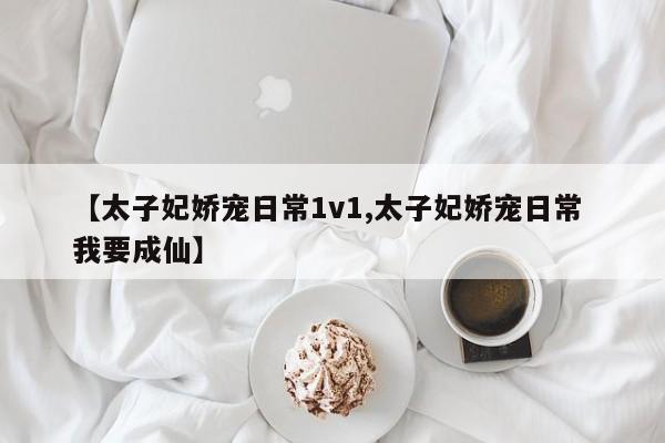 【太子妃娇宠日常1v1,太子妃娇宠日常 我要成仙】