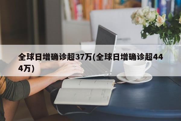 全球日增确诊超37万(全球日增确诊超444万)