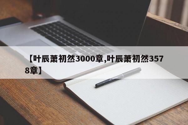 【叶辰萧初然3000章,叶辰萧初然3578章】