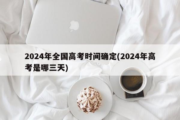 2024年全国高考时间确定(2024年高考是哪三天)