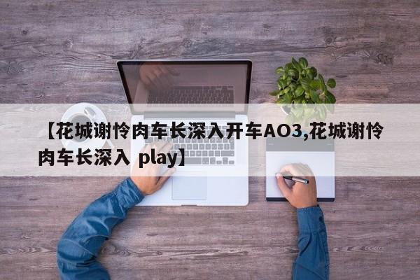 【花城谢怜肉车长深入开车AO3,花城谢怜肉车长深入 play】