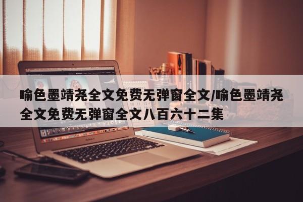 喻色墨靖尧全文免费无弹窗全文/喻色墨靖尧全文免费无弹窗全文八百六十二集