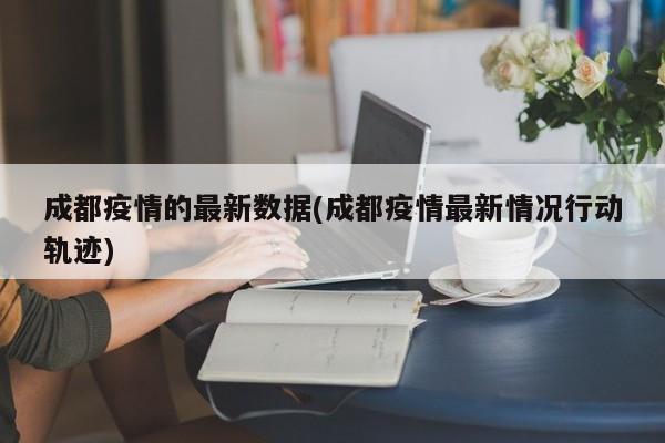 成都疫情的最新数据(成都疫情最新情况行动轨迹)