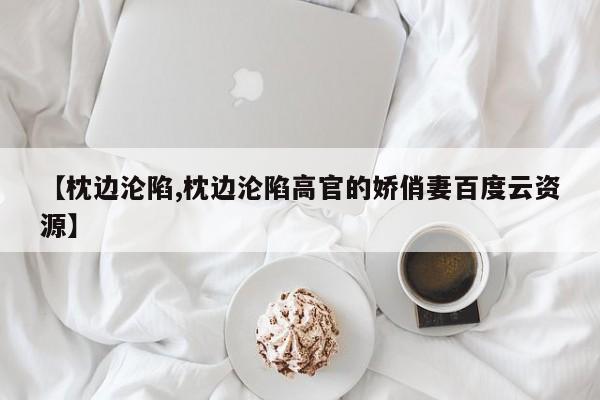 【枕边沦陷,枕边沦陷高官的娇俏妻百度云资源】