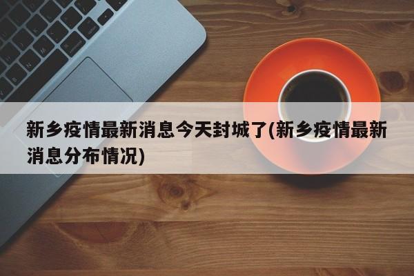 新乡疫情最新消息今天封城了(新乡疫情最新消息分布情况)