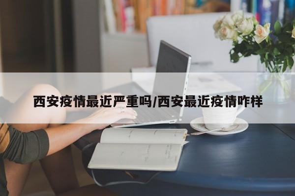 西安疫情最近严重吗/西安最近疫情咋样