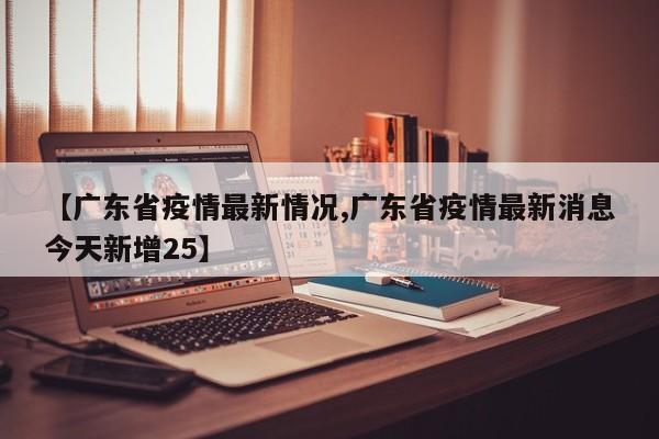 【广东省疫情最新情况,广东省疫情最新消息今天新增25】