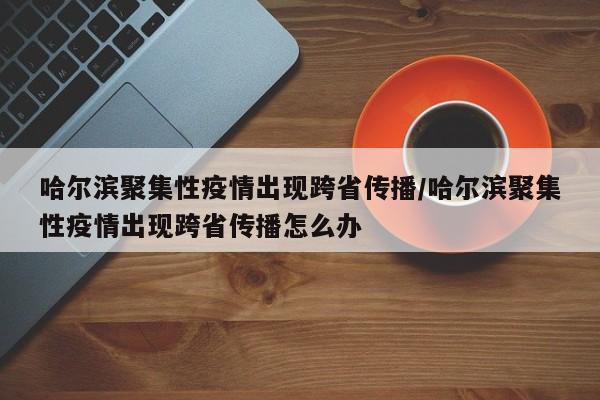 哈尔滨聚集性疫情出现跨省传播/哈尔滨聚集性疫情出现跨省传播怎么办