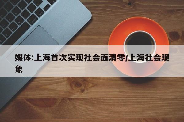 媒体:上海首次实现社会面清零/上海社会现象