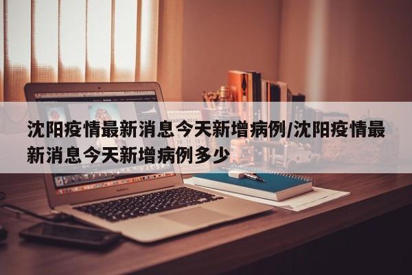 沈阳疫情最新消息今天新增病例/沈阳疫情最新消息今天新增病例多少