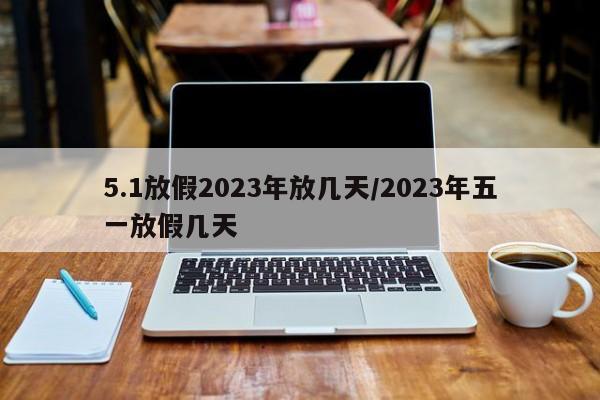 5.1放假2023年放几天/2023年五一放假几天