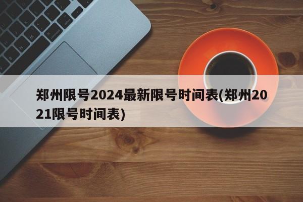 郑州限号2024最新限号时间表(郑州2021限号时间表)