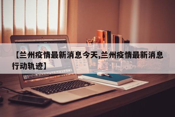 【兰州疫情最新消息今天,兰州疫情最新消息行动轨迹】
