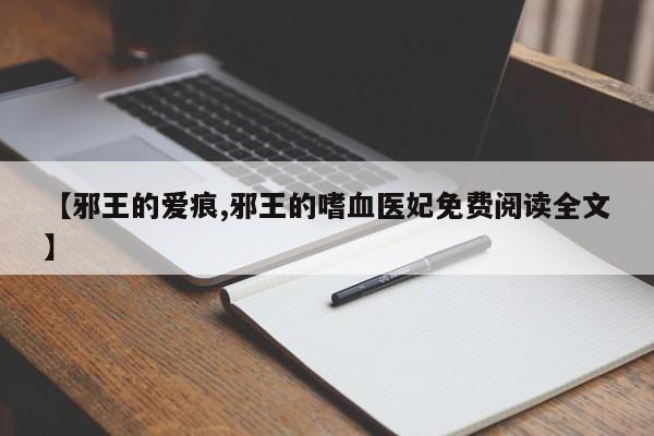 【邪王的爱痕,邪王的嗜血医妃免费阅读全文】