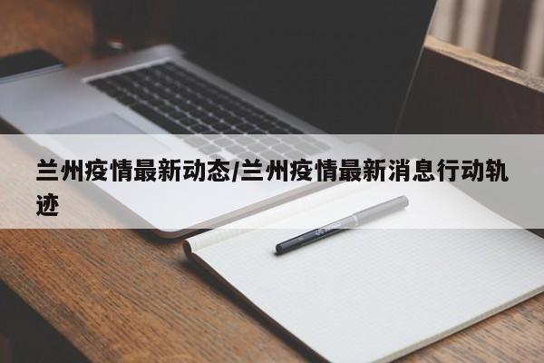 兰州疫情最新动态/兰州疫情最新消息行动轨迹