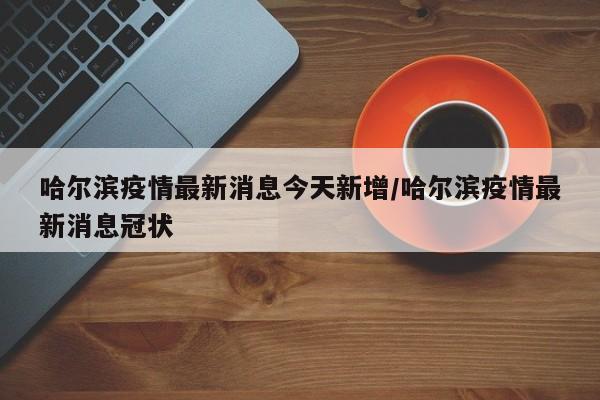 哈尔滨疫情最新消息今天新增/哈尔滨疫情最新消息冠状