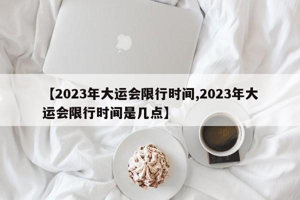 【2023年大运会限行时间,2023年大运会限行时间是几点】