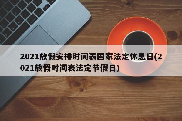 2021放假安排时间表国家法定休息日(2021放假时间表法定节假日)