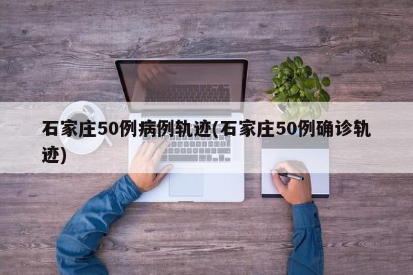 石家庄50例病例轨迹(石家庄50例确诊轨迹)