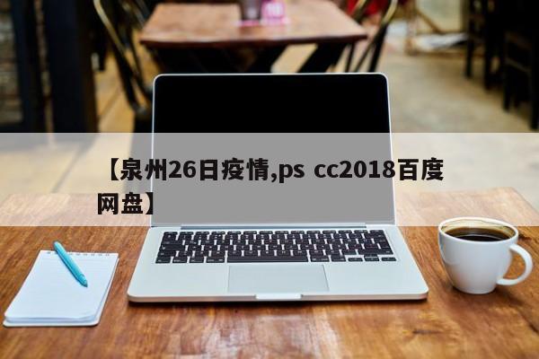 【泉州26日疫情,ps cc2018百度网盘】