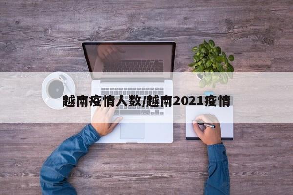 越南疫情人数/越南2021疫情