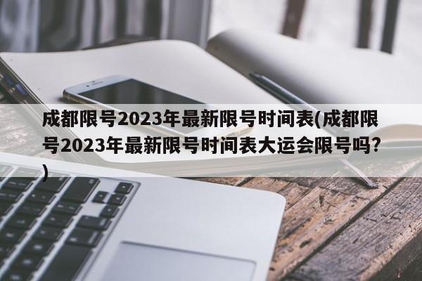 成都限号2023年最新限号时间表(成都限号2023年最新限号时间表大运会限号吗?)